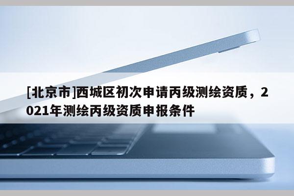 [北京市]西城區(qū)初次申請丙級測繪資質(zhì)，2021年測繪丙級資質(zhì)申報條件