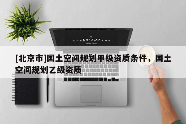 [北京市]國土空間規劃甲級資質條件，國土空間規劃乙級資質