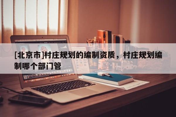 [北京市]村莊規(guī)劃的編制資質(zhì)，村莊規(guī)劃編制哪個(gè)部門管