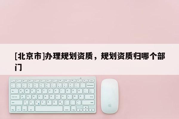 [北京市]辦理規(guī)劃資質(zhì)，規(guī)劃資質(zhì)歸哪個(gè)部門