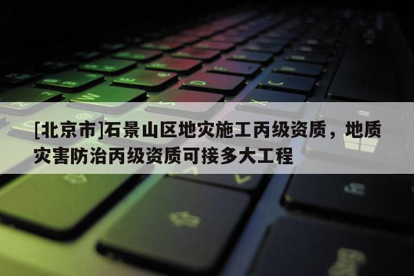 [北京市]石景山區地災施工丙級資質，地質災害防治丙級資質可接多大工程
