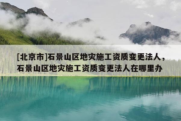 [北京市]石景山區(qū)地災施工資質(zhì)變更法人，石景山區(qū)地災施工資質(zhì)變更法人在哪里辦