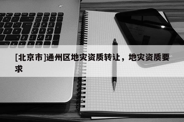 [北京市]通州區地災資質轉讓，地災資質要求