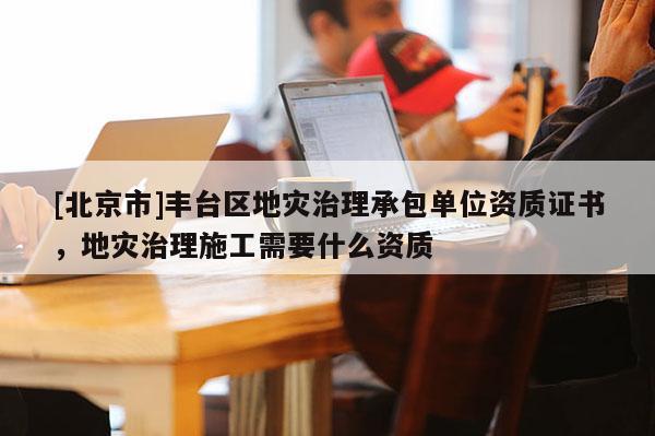[北京市]豐臺區地災治理承包單位資質證書，地災治理施工需要什么資質