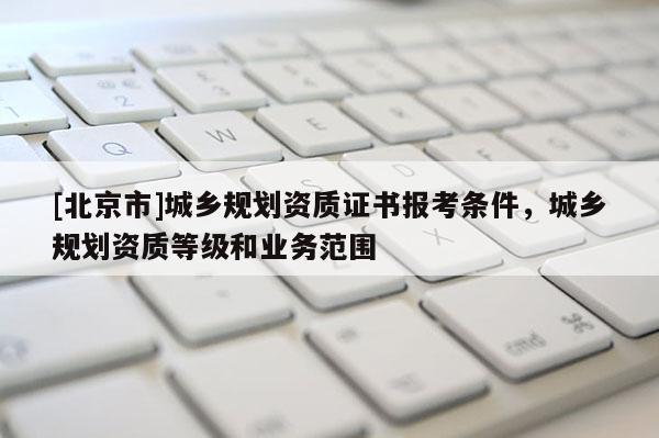 [北京市]城鄉規劃資質證書報考條件，城鄉規劃資質等級和業務范圍