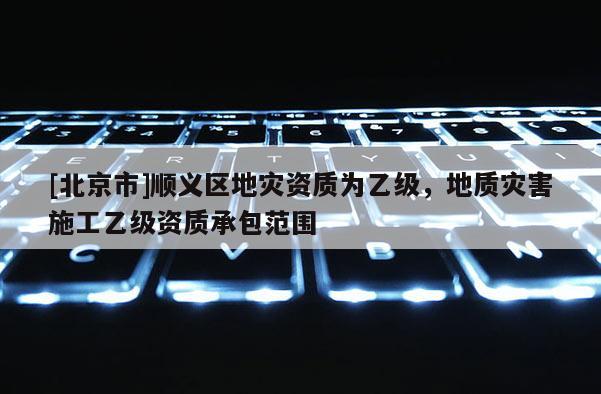 [北京市]順義區(qū)地災(zāi)資質(zhì)為乙級(jí)，地質(zhì)災(zāi)害施工乙級(jí)資質(zhì)承包范圍