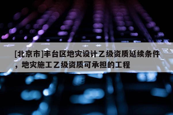 [北京市]豐臺區地災設計乙級資質延續條件，地災施工乙級資質可承擔的工程