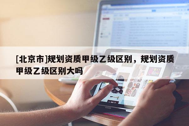 [北京市]規劃資質甲級乙級區別，規劃資質甲級乙級區別大嗎