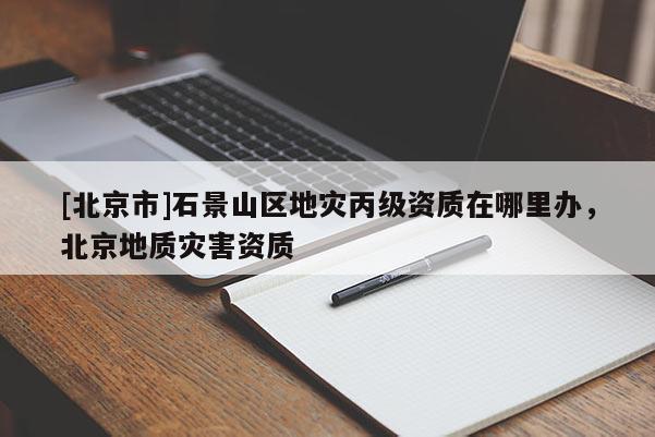 [北京市]石景山區(qū)地災(zāi)丙級(jí)資質(zhì)在哪里辦，北京地質(zhì)災(zāi)害資質(zhì)