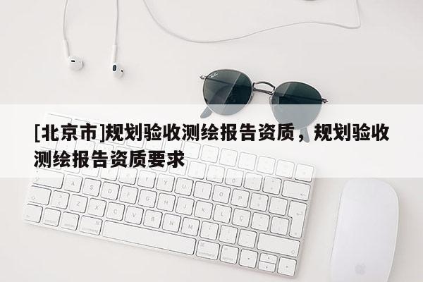 [北京市]規(guī)劃驗(yàn)收測(cè)繪報(bào)告資質(zhì)，規(guī)劃驗(yàn)收測(cè)繪報(bào)告資質(zhì)要求