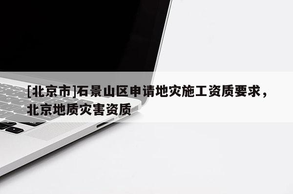 [北京市]石景山區(qū)申請地災(zāi)施工資質(zhì)要求，北京地質(zhì)災(zāi)害資質(zhì)