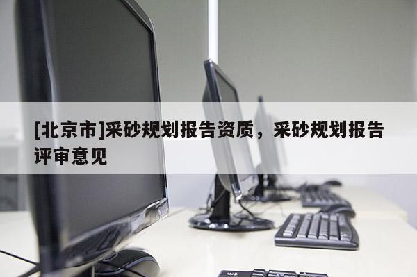 [北京市]采砂規(guī)劃報(bào)告資質(zhì)，采砂規(guī)劃報(bào)告評(píng)審意見