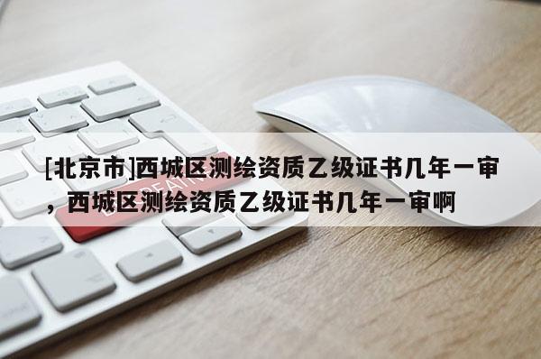 [北京市]西城區測繪資質乙級證書幾年一審，西城區測繪資質乙級證書幾年一審啊