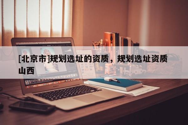 [北京市]規劃選址的資質，規劃選址資質 山西
