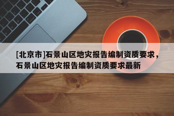 [北京市]石景山區(qū)地災報告編制資質要求，石景山區(qū)地災報告編制資質要求最新