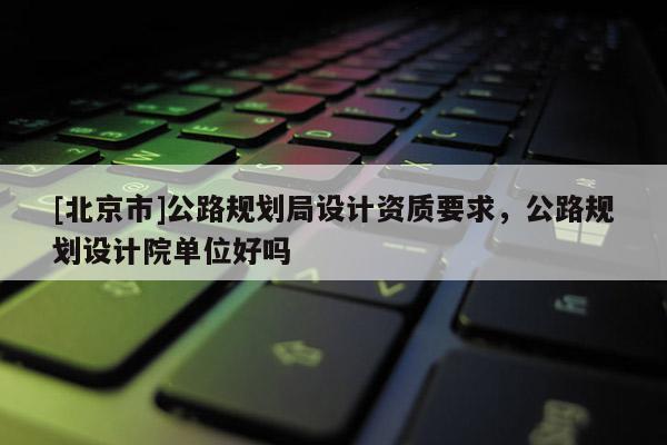 [北京市]公路規劃局設計資質要求，公路規劃設計院單位好嗎