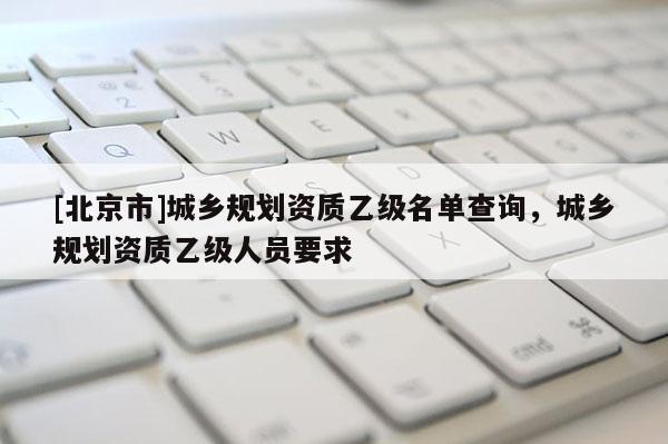 [北京市]城鄉規劃資質乙級名單查詢，城鄉規劃資質乙級人員要求