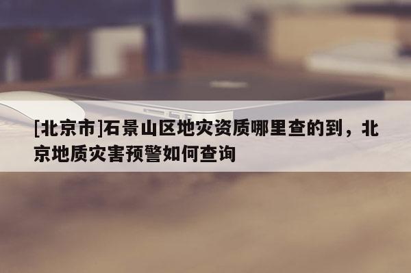 [北京市]石景山區地災資質哪里查的到，北京地質災害預警如何查詢