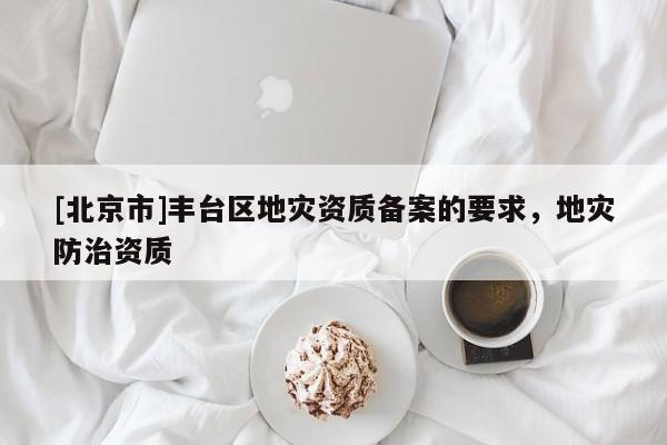 [北京市]豐臺區(qū)地災資質(zhì)備案的要求，地災防治資質(zhì)