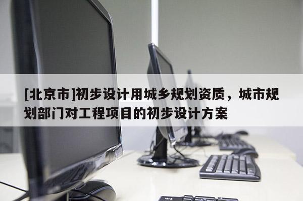 [北京市]初步設(shè)計(jì)用城鄉(xiāng)規(guī)劃資質(zhì)，城市規(guī)劃部門對(duì)工程項(xiàng)目的初步設(shè)計(jì)方案