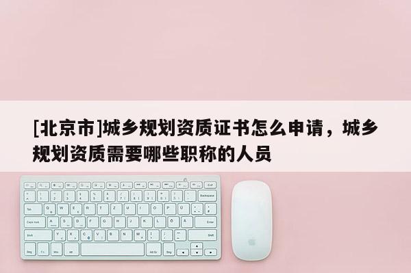 [北京市]城鄉規劃資質證書怎么申請，城鄉規劃資質需要哪些職稱的人員