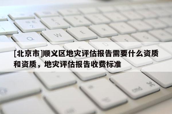 [北京市]順義區(qū)地災(zāi)評估報(bào)告需要什么資質(zhì)和資質(zhì)，地災(zāi)評估報(bào)告收費(fèi)標(biāo)準(zhǔn)