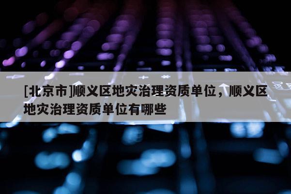 [北京市]順義區地災治理資質單位，順義區地災治理資質單位有哪些