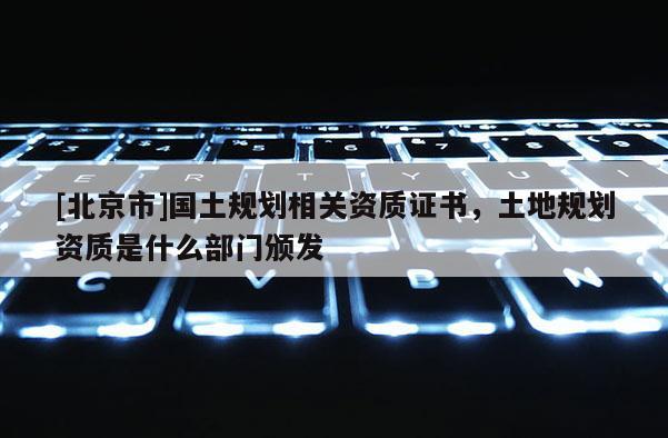[北京市]國土規(guī)劃相關(guān)資質(zhì)證書，土地規(guī)劃資質(zhì)是什么部門頒發(fā)