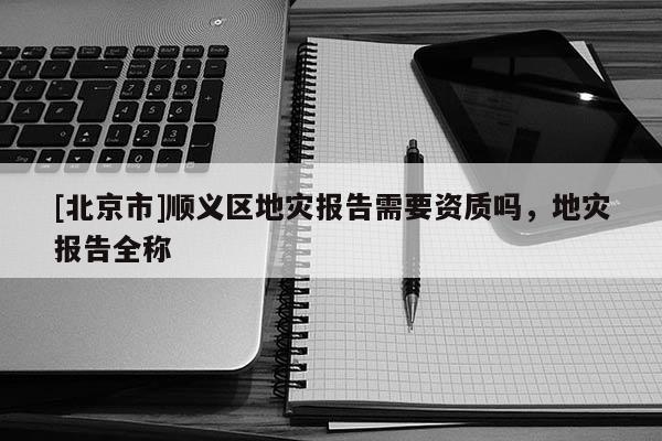 [北京市]順義區地災報告需要資質嗎，地災報告全稱