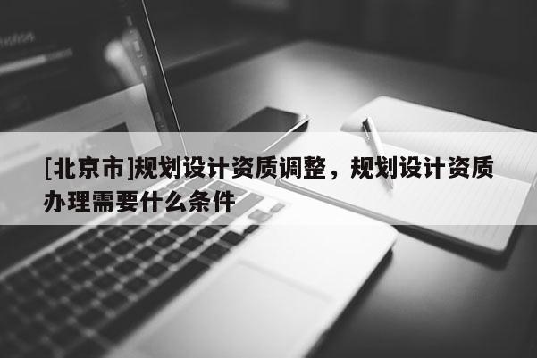 [北京市]規(guī)劃設(shè)計(jì)資質(zhì)調(diào)整，規(guī)劃設(shè)計(jì)資質(zhì)辦理需要什么條件