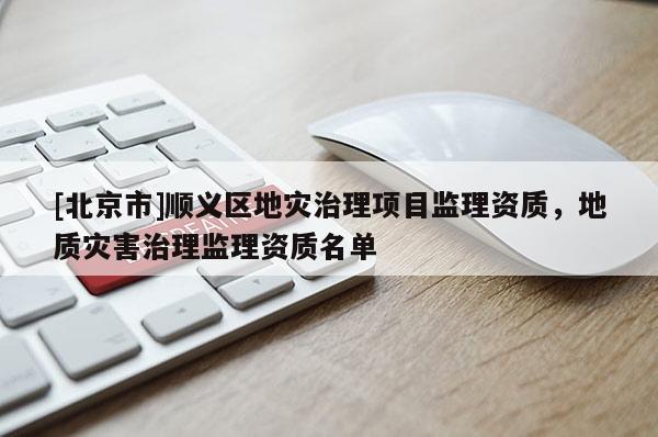 [北京市]順義區(qū)地災治理項目監(jiān)理資質，地質災害治理監(jiān)理資質名單