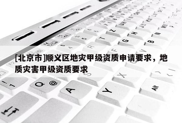 [北京市]順義區(qū)地災(zāi)甲級(jí)資質(zhì)申請(qǐng)要求，地質(zhì)災(zāi)害甲級(jí)資質(zhì)要求
