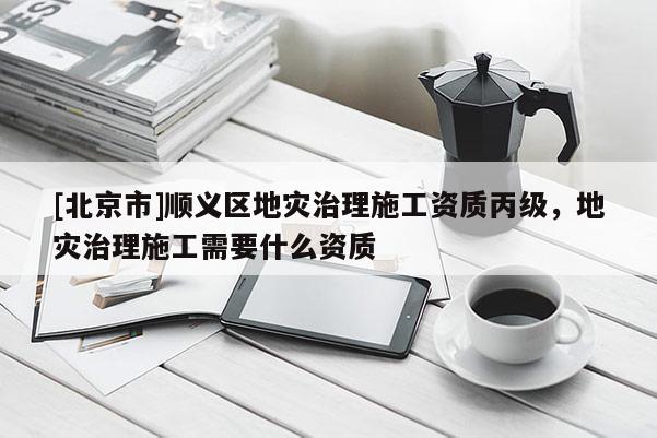 [北京市]順義區(qū)地災(zāi)治理施工資質(zhì)丙級，地災(zāi)治理施工需要什么資質(zhì)
