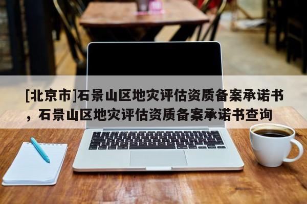 [北京市]石景山區(qū)地災(zāi)評(píng)估資質(zhì)備案承諾書，石景山區(qū)地災(zāi)評(píng)估資質(zhì)備案承諾書查詢
