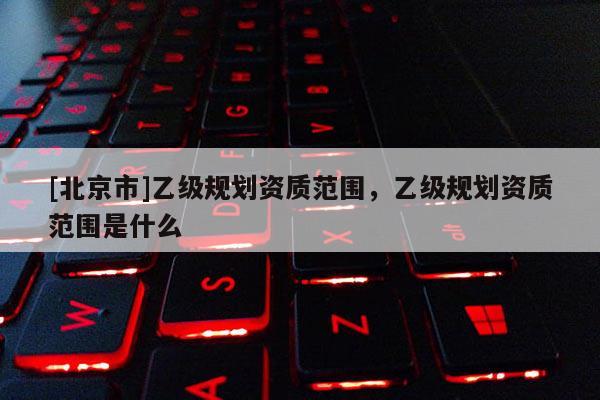 [北京市]乙級規劃資質范圍，乙級規劃資質范圍是什么