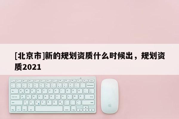 [北京市]新的規劃資質什么時候出，規劃資質2021
