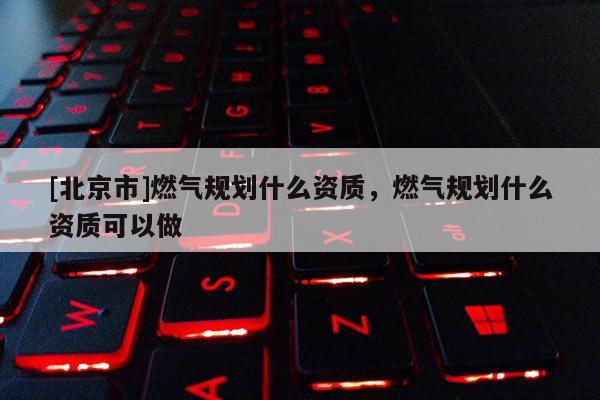 [北京市]燃?xì)庖?guī)劃什么資質(zhì)，燃?xì)庖?guī)劃什么資質(zhì)可以做