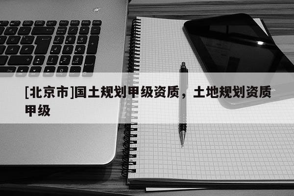 [北京市]國土規劃甲級資質，土地規劃資質甲級