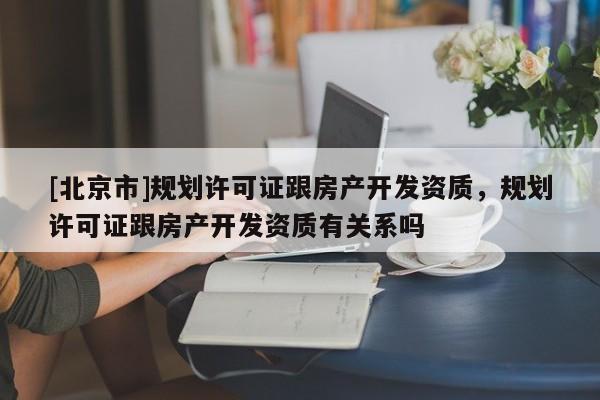 [北京市]規(guī)劃許可證跟房產(chǎn)開發(fā)資質(zhì)，規(guī)劃許可證跟房產(chǎn)開發(fā)資質(zhì)有關(guān)系嗎