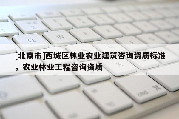 [北京市]西城區(qū)林業(yè)農(nóng)業(yè)建筑咨詢資質(zhì)標(biāo)準(zhǔn)，農(nóng)業(yè)林業(yè)工程咨詢資質(zhì)