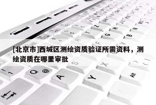 [北京市]西城區測繪資質驗證所需資料，測繪資質在哪里審批