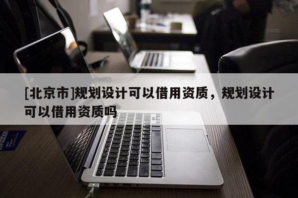 [北京市]規劃設計可以借用資質，規劃設計可以借用資質嗎