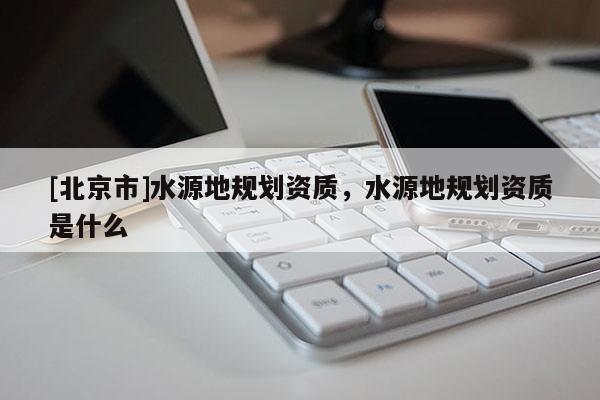 [北京市]水源地規(guī)劃資質(zhì)，水源地規(guī)劃資質(zhì)是什么