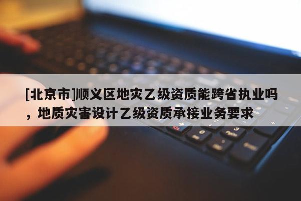 [北京市]順義區地災乙級資質能跨省執業嗎，地質災害設計乙級資質承接業務要求