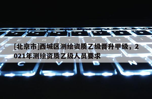 [北京市]西城區測繪資質乙級晉升甲級，2021年測繪資質乙級人員要求