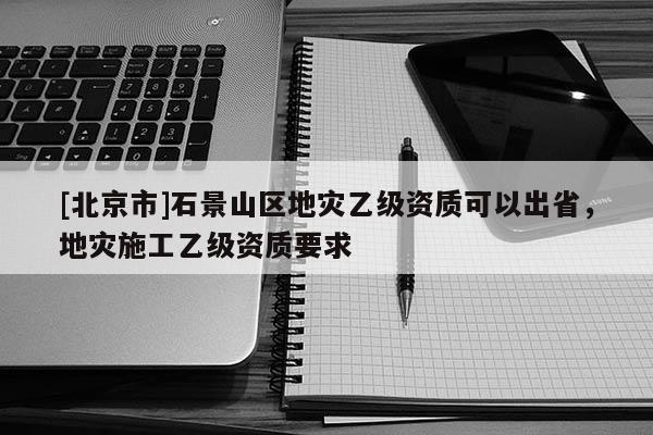[北京市]石景山區地災乙級資質可以出省，地災施工乙級資質要求