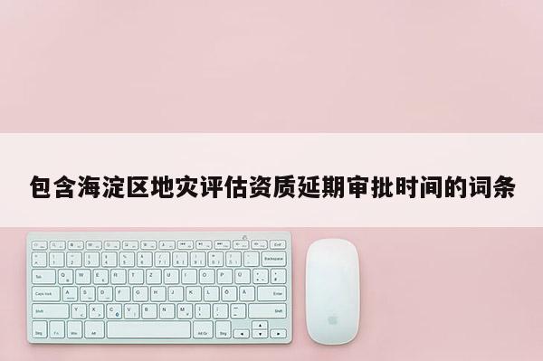 包含海淀區地災評估資質延期審批時間的詞條