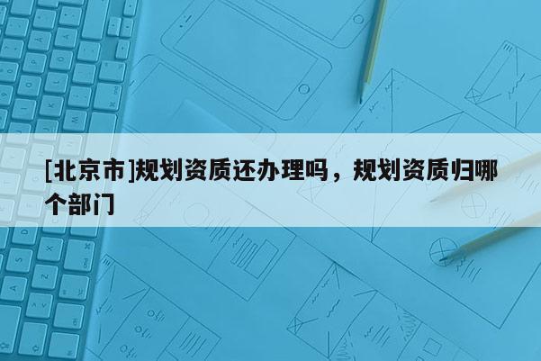 [北京市]規(guī)劃資質(zhì)還辦理嗎，規(guī)劃資質(zhì)歸哪個(gè)部門