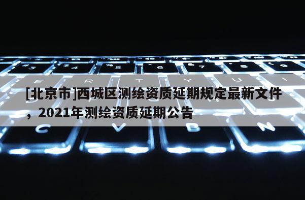 [北京市]西城區測繪資質延期規定最新文件，2021年測繪資質延期公告