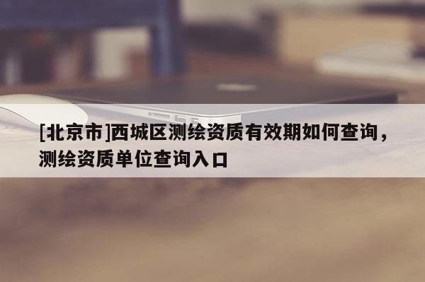 [北京市]西城區測繪資質有效期如何查詢，測繪資質單位查詢入口